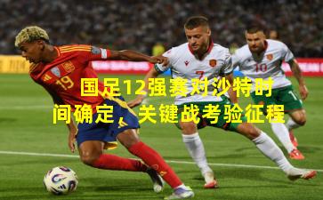 国足12强赛对沙特时间确定，关键战考验征程