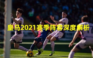 皇马2021赛季阵容深度解析