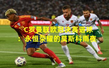 C罗曼联欧冠决赛进球：永恒荣耀的莫斯科雨夜