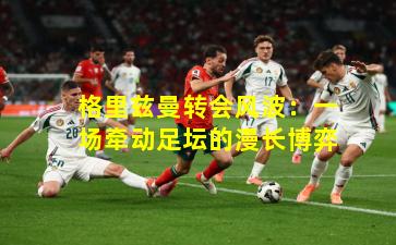 格里兹曼转会风波：一场牵动足坛的漫长博弈