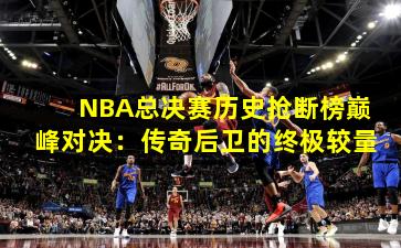 NBA总决赛历史抢断榜巅峰对决:传奇后卫的终极较量