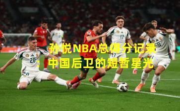 孙悦NBA总得分记录:中国后卫的短暂星光