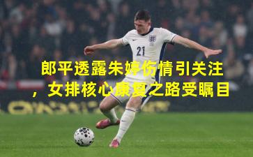 郎平透露朱婷伤情引关注，女排核心康复之路受瞩目