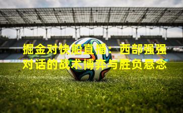 掘金对快船直播：西部强强对话的战术博弈与胜负悬念