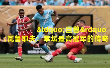 “巨兽”瓦鲁耶夫:拳坛最高冠军的传奇征途