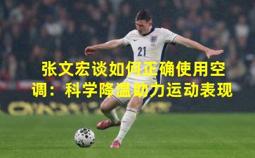 张文宏谈如何正确使用空调:科学降温助力运动表现